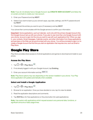 Page 37BasicOperations29
Note: If you do not already have a Google Account, tap CREATE NEW ACCOUNT and follow the 
on-screen prompts to create your new account.
 3. Enter your Password and tap NEXT.
 4. Select if you want to back up your phone's apps, app data, settings, and Wi-Fi passwords and 
tap NEXT.
 5. Checkmark the entries you want to sync (if necessaryyf and tap NEXT.
Your phone then communicates with the Google servers to confirm your information. 
Important: Some applications, such as Calendar,...