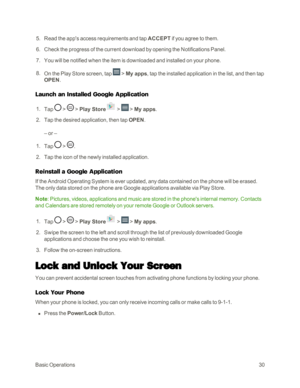 Page 38BasicOperations30
 5. Read the app's access requirements and tap ACCEPT if you agree to them.
 6. Check the progress of the current download by opening the Notifications Panel.
 7. You will be notified when the item is downloaded and installed on your phone.
 8. On the Play Store screen, tap  > My apps, tap the installed application in the list, and then tap 
OPEN.
Launch an Installed Google Application
 1. Tap  >  > Play Store >  > My apps.
 2. Tap the desired application, then tap OPEN.
– or –
 1....