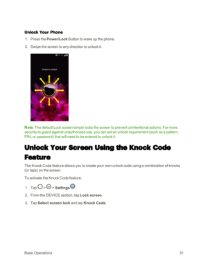 Page 39BasicOperations31
Unlock Your Phone
 1. Press the Power/Lock Button to wake up the phone.
 2. Swipe the screen to any direction to unlock it.
Note: The default Lock screen simply locks the screen to prevent unintentional actions. For more 
security to guard against unauthorized use, you can set an unlock requirement (such as a pattern, 
PIN, or passwordyf that will need to be entered to unlock it.
Unlock Your Screen Using the Knock Code 
Feature
The Knock Code feature allows you to create your own unlock...