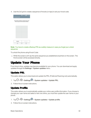 Page 40BasicOperations32
 4. Use the 2x2 grid to create a sequence of knocks (or tapsyf to set your knock code.
Note: You have to create a Backup PIN as a safety measure in case you forget your unlock 
sequence.
To unlock the phone using Knock Code:
 n While the screen is off, tap the same sequence you established anywhere on the screen. The 
Home screen will be accessed directly.
Update Your Phone
From time to time, updates may become available for your phone. You can download and apply 
updates through the...