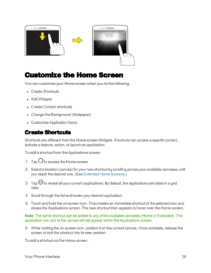 Page 47YourPhoneInterface39
Customize the Home Screen
You can customize your Home screen when you do the following.
 n Create Shortcuts
 n Add Widgets
 n Create Contact shortcuts
 n Change the Background (Wallpaperyf
 n Customize Application Icons
Create Shortcuts
Shortcuts are different from the Home screen Widgets. Shortcuts can access a specific contact, 
activate a feature, action, or launch an application.
To add a shortcut from the Applications screen:
 1. Tap  to access the Home screen.
 2. Select a...