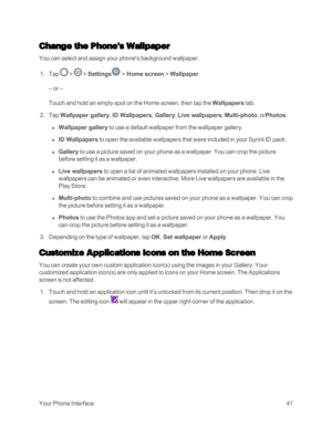 Page 49YourPhoneInterface41
Change the Phone's Wallpaper
You can select and assign your phone's background wallpaper.
 1. Tap  >  > Settings > Home screen > Wallpaper.
– or –
Touch and hold an empty spot on the Home screen, then tap the Wallpapers tab.
 2. Tap Wallpaper gallery, ID Wallpapers, Gallery, Live wallpapers, Multi-photo, orPhotos.
 l Wallpaper gallery to use a default wallpaper from the wallpaper gallery.
 l ID Wallpapers to open the available wallpapers that were included in your Sprint ID...