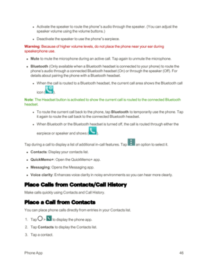 Page 54PhoneApp46
 l Activate the speaker to route the phone‟s audio through the speaker. (You can adjust the 
speaker volume using the volume buttons.yf 
 l Deactivate the speaker to use the phone‟s earpiece. 
Warning: Because of higher volume levels, do not place the phone near your ear during 
speakerphone use.
 n Mute to mute the microphone during an active call. Tap again to unmute the microphone. 
 n Bluetooth (Only available when a Bluetooth headset is connected to your phoneyf to route the 
phone’s...