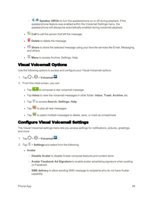 Page 57PhoneApp49
 o / Speaker Off/On to turn the speakerphone on or off during playback. If the 
speakerphone feature was enabled within the Voicemail Settings menu, the 
speakerphone will always be automatically enabled during voicemail playback.
 l  Call to call the person that left the message.
 l  Delete to delete the message.
 l  Share to share the selected message using your favorite services like Email, Messaging, 
and others.
 l  Menu to access Archive, Settings, Help.
Visual Voicemail Options
Use the...