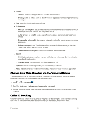 Page 58PhoneApp50
 l Display
 o Themes to choose the type of theme used for the application.
 o Display name to enter a name to identify yourself to people when replying or forwarding 
messages.
 l Help to see the Sprint visual voicemail help.
 l Preferences
 o Manage subscription to subscribe and unsubscribe from the visual voicemail premium 
monthly subscription service. This may take a minute. 
 o Auto forward to email to send a copy of new messages to an email address of your 
choice.
 o Personalize...