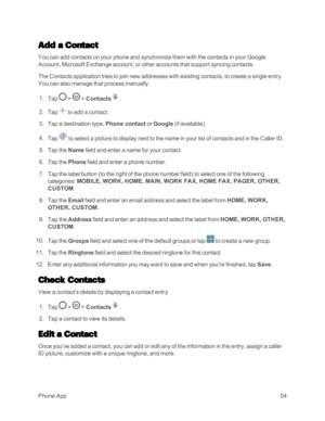 Page 62PhoneApp54
Add a Contact
You can add contacts on your phone and synchronize them with the contacts in your Google 
Account, Microsoft Exchange account, or other accounts that support syncing contacts.
The Contacts application tries to join new addresses with existing contacts, to create a single entry. 
You can also manage that process manually.
 1. Tap  >  > Contacts.
 2. Tap  to add a contact.
 3. Tap a destination type, Phone contact or Google (if availableyf.
 4. Tap  to select a picture to display...