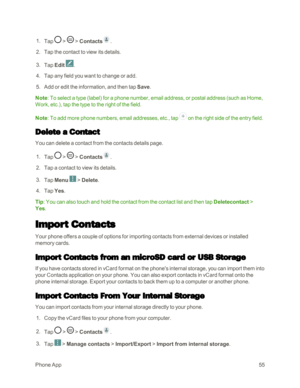 Page 63PhoneApp55
 1. Tap  >  > Contacts.
 2. Tap the contact to view its details.
 3. Tap Edit .
 4. Tap any field you want to change or add. 
 5. Add or edit the information, and then tap Save.
Note: To select a type (labelyf for a phone number, email address, or postal address (such as Home, 
Work, etc.yf, tap the type to the right of the field.
Note: To add more phone numbers, email addresses, etc., tap  on the right side of the entry field.
Delete a Contact
You can delete a contact from the contacts...