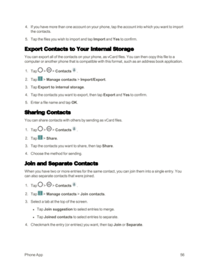 Page 64PhoneApp56
 4. If you have more than one account on your phone, tap the account into which you want to import 
the contacts.
 5. Tap the files you wish to import and tap Import and Yes to confirm.
Export Contacts to Your Internal Storage
You can export all of the contacts on your phone, as vCard files. You can then copy this file to a 
computer or another phone that is compatible with this format, such as an address book application. 
 1. Tap  >  > Contacts.
 2. Tap  > Manage contacts > Import/Export....