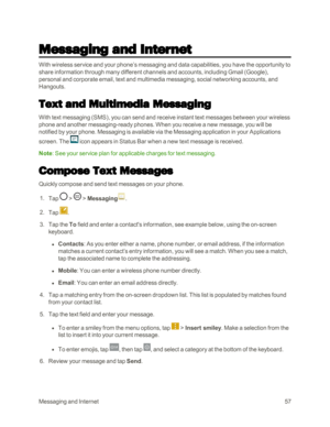 Page 65MessagingandInternet57
Messaging and Internet
With wireless service and your phone’s messaging and data capabilities, you have the opportunity to 
share information through many different channels and accounts, including Gmail (Googleyf, 
personal and corporate email, text and multimedia messaging, social networking accounts, and 
Hangouts.
Text and Multimedia Messaging
With text messaging (SMSyf, you can send and receive instant text messages between your wireless 
phone and another messaging-ready...