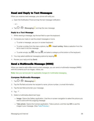 Page 66MessagingandInternet58
Read and Reply to Text Messages
When you receive a text message, your phone will notify you.
 n Open the Notification Panel and tap the text message notification.
– or –
 n Tap  >  > Messaging and tap the new message.
Reply to a Text Message
 1. While viewing a message, tap the text field to open the keyboard.
 2. Compose your reply or use the preset messages or icons.
 l To enter a message, use your on-screen keyboard.
 l To enter a smiley from the menu options, tap  > Insert...