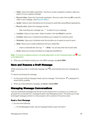 Page 67MessagingandInternet59
 l Video: Opens the Gallery application. Use the on-screen navigation to select a video and 
attach it to your outgoing message.
 l Record video: Opens the Camcorder application. Record a video, then tap OK to use this 
video in your message. (See Record Videos.yf
 l Audio: Opens a menu that allows you to browse for audio files using different applications.
 l Record voice: Opens the message recorder.
 o After recording your message, tap  to attach it to your message.
 l Location:...