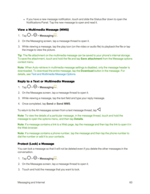 Page 68MessagingandInternet60
 l If you have a new message notification, touch and slide the Status Bar down to open the 
Notifications Panel. Tap the new message to open and read it. 
View a Multimedia Message (MMSyf
 1. Tap  >  > Messaging.
 2. On the Messaging screen, tap a message thread to open it.
 3. While viewing a message, tap the play icon (on the video or audio fileyf to playback the file or tap 
the image to view the picture.
Tip: The file attachment on the multimedia message can be saved to your...