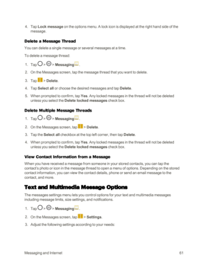 Page 69MessagingandInternet61
 4. Tap Lock message on the options menu. A lock icon is displayed at the right hand side of the 
message. 
Delete a Message Thread
You can delete a single message or several messages at a time.
To delete a message thread: 
 1. Tap  >  > Messaging.
 2. On the Messages screen, tap the message thread that you want to delete. 
 3. Tap  > Delete. 
 4. Tap Select all or choose the desired messages and tap Delete.
 5. When prompted to confirm, tap Yes. Any locked messages in the thread...