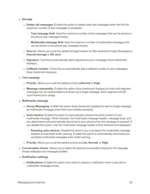 Page 70MessagingandInternet62
 n Storage 
 l Delete old messages: Enable this option to delete older text messages when the limit for 
maximum number of text messages is exceeded. 
 o Text message limit: Sets the maximum number of text messages that can be stored on 
the phone (per message threadyf.
 o Multimedia message limit: Sets the maximum number of multimedia messages that 
can be stored on the phone (per message threadyf.
 l Save to: Allows you to set the default storage location for files received...