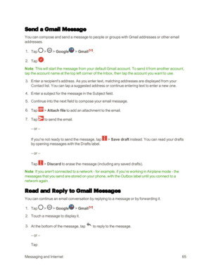 Page 73MessagingandInternet65
Send a Gmail Message
You can compose and send a message to people or groups with Gmail addresses or other email 
addresses.
 1. Tap  >  > Google > Gmail.
 2. Tap .
Note: This will start the message from your default Gmail account. To send it from another account, 
tap the account name at the top left corner of the Inbox, then tap the account you want to use.
 3. Enter a recipient's address. As you enter text, matching addresses are displayed from your 
Contact list. You can tap...