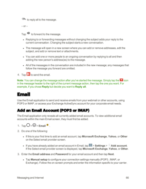 Page 74MessagingandInternet66
 to reply all to the message.
– or –
Tap  to forward to the message.
 l Replying to or forwarding messages without changing the subject adds your reply to the 
current conversation. Changing the subject starts a new conversation.
 l The message will open in a new screen where you can add or remove addresses, edit the 
subject, and add or remove text or attachments.
 l You can add one or more people to an ongoing conversation by replying to all and then 
adding the new person's...