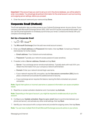 Page 75MessagingandInternet67
Important: If the account type you want to set up is not in the phone database, you will be asked to 
enter more details. You should get all pertinent information for the email account, such as incoming 
and outgoing server settings, before you proceed. 
 4. Enter the account name and your name and tap Done.
Corporate Email (Outlookyf
The Email application also provides access to your Outlook Exchange server via your phone. If your 
company uses Microsoft Exchange Server 2003, 2007...