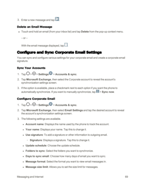 Page 77MessagingandInternet69
 3. Enter a new message and tap .
Delete an Email Message
 n Touch and hold an email (from your inbox listyf and tap Delete from the pop-up context menu.
– or –
With the email message displayed, tap .
Configure and Sync Corporate Email Settings
You can sync and configure various settings for your corporate email and create a corporate email 
signature.
Sync Your Accounts
 1. Tap  >  > Settings > Accounts & sync.
 2. Tap Microsoft Exchange, then select the Corporate account to...