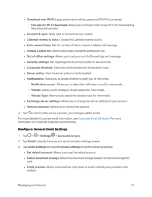 Page 78MessagingandInternet70
 l Download over Wi-Fi: Large attachments will be queued until Wi-Fi is connected.
 o File size for Wi-Fi download: Allows you to choose when to use Wi-Fi for downloading 
files attached to emails. 
 l Account & sync: Goes back to Accounts & sync screen.
 l Calendar events to sync: Choose the Calendar events to sync.
 l Auto resend times: Set the number of tries to resend a failed email message.
 l Always Cc/Bcc me: Allows you to copy yourself to emails sent out.
 l Out of office...