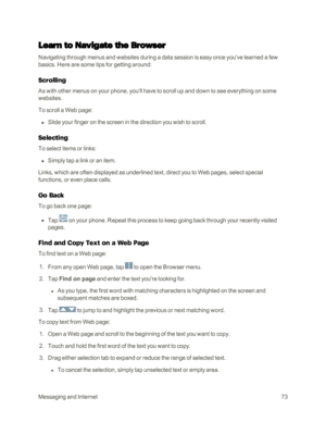 Page 81MessagingandInternet73
Learn to Navigate the Browser
Navigating through menus and websites during a data session is easy once you’ve learned a few 
basics. Here are some tips for getting around:
Scrolling
As with other menus on your phone, you’ll have to scroll up and down to see everything on some 
websites.
To scroll a Web page:
 n Slide your finger on the screen in the direction you wish to scroll.
Selecting
To select items or links:
 n Simply tap a link or an item.
Links, which are often displayed as...