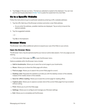 Page 82MessagingandInternet74
 4. Tap Copy on the pop-up menu. The text you selected is copied to the clipboard. You can now 
use the techniques described in Enter Text to paste the copied text into a text field.
Go to a Specific Website
Follow the instructions to go to a particular website by entering a URL (website addressyf.
 1. Tap the URL field (top of the Browser windowyf and enter a new Web address.
 l As you enter the address, possible matches are displayed. Tap an entry to launch the 
desired website....