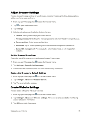 Page 83MessagingandInternet75
Adjust Browser Settings
You can change the page settings for your browser, including the pop-up blocking, display options, 
setting your home page, and more.
 1. From any open Web page, tap  to open the Browser menu.
 2. Tap  to open the Browser menu.
 3. Tap Settings.
 4. Select a sub-category and make the desired changes.
 l General: Settings for homepage and form auto fill.
 l Privacy andsecurity: Settings for managing personal data from Web browsing and usage.
 l Screen and...