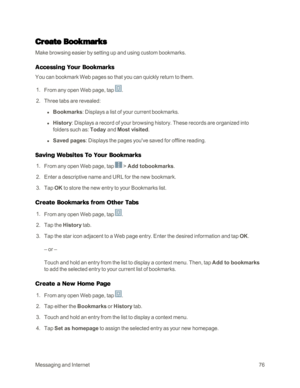 Page 84MessagingandInternet76
Create Bookmarks
Make browsing easier by setting up and using custom bookmarks.
Accessing Your Bookmarks
You can bookmark Web pages so that you can quickly return to them.
 1. From any open Web page, tap .
 2. Three tabs are revealed:
 l Bookmarks: Displays a list of your current bookmarks.
 l History: Displays a record of your browsing history. These records are organized into 
folders such as: Today and Most visited.
 l Saved pages: Displays the pages you've saved for offline...