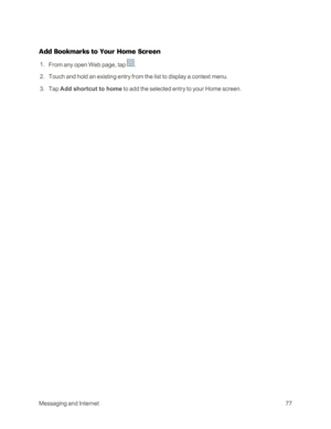 Page 85MessagingandInternet77
Add Bookmarks to Your Home Screen
 1. From any open Web page, tap .
 2. Touch and hold an existing entry from the list to display a context menu.
 3. Tap Add shortcut to home to add the selected entry to your Home screen. 