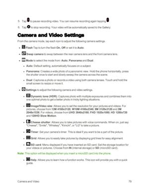 Page 87CameraandVideo79
 5. Tap  to pause recording video. You can resume recording again tapping .
 6. Tap  to stop recording. Your video will be automatically saved to the Gallery.
Camera and Video Settings
From the camera mode, tap each icon to adjust the following camera settings.
 n  Flash Tap to turn the flash On, Off or set it to Auto.
 n  Swap camera to swap between the rear camera lens and the front camera lens.
 n  Mode to select the mode from: Auto, Panorama and Dual.
 l Auto: Default setting,...