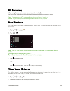 Page 89CameraandVideo81
8X Zooming
When using the rear camera lens, you can zoom in or out to 8x.
Use your index finger and thumb in a pinching or spreading motion to zoom in or out.
Note: Use a steady hand. This feature does not work with some functions. 
Objects may be overlapped when taking a picture of fast-moving subjects.
Dual Feature
The Dual feature allows you to take a picture or record video with the front and rear cameras at the 
same time.
 1. Tap  >  > Camera.
 2. Tap  > .
Note: Drag the small...