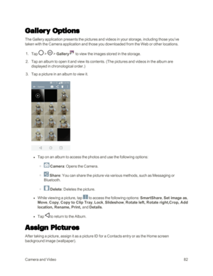 Page 90CameraandVideo82
Gallery Options
The Gallery application presents the pictures and videos in your storage, including those you’ve 
taken with the Camera application and those you downloaded from the Web or other locations.
 1. Tap  >  > Gallery to view the images stored in the storage.
 2. Tap an album to open it and view its contents. (The pictures and videos in the album are 
displayed in chronological order.yf
 3. Tap a picture in an album to view it.
 l Tap on an album to access the photos and use...