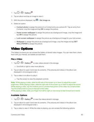 Page 91CameraandVideo83
 1. Tap  >  > Gallery.
 2. Tap an album and tap an image to view it.
 3. With the picture displayed, tap  > Set image as.
 4. Select an option.
 l Contact photo to assign the picture to a Contact entry as a picture ID. Tap an entry from 
Contacts, crop the image and tap OK to assign the picture.
 l Home screen wallpaper to assign the picture as a background image, crop the image and 
tap OK to assign the picture.
 l Lock screen wallpaper to assign the picture as a background image for...