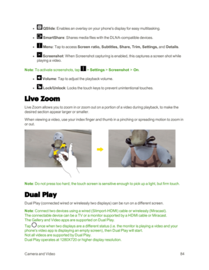 Page 92CameraandVideo84
 l  QSlide: Enables an overlay on your phone's display for easy multitasking.
 l  SmartShare: Shares media files with the DLNA-compatible devices. 
 l  Menu: Tap to access Screen ratio, Subtitles, Share, Trim, Settings, and Details.
 l  Screenshot: When Screenshot capturing is enabled, this captures a screen shot while 
playing a video.
Note: To activate screenshots, tap  > Settings > Screenshot > On.
 l  Volume: Tap to adjust the playback volume.
 l  Lock/Unlock: Locks the touch...