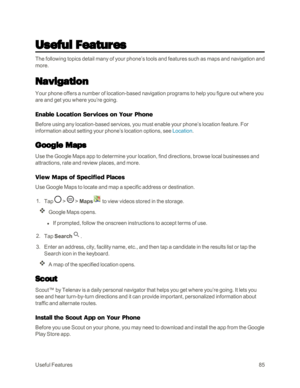 Page 93UsefulFeatures85
Useful Features
The following topics detail many of your phone’s tools and features such as maps and navigation and 
more.
Navigation
Your phone offers a number of location-based navigation programs to help you figure out where you 
are and get you where you’re going.
Enable Location Services on Your Phone
Before using any location-based services, you must enable your phone’s location feature. For 
information about setting your phone’s location options, see Location. 
Google Maps
Use...