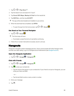 Page 94UsefulFeatures86
 1. Tap  >  > Play Store.
 2. Tap the Search icon and search for "scout".
 3. Tap Scout GPS Maps, Meetup & Chat from the results list.
 4. Tap INSTALL, and then tap ACCEPT.
The app will be downloaded and installed on your phone.
 5. When the download has completed, tap OPEN. 
 l To open the app from the home screen, tap  >  > Scout .
Use Scout as Your Personal Navigator
 1. Tap  >  > Scout .
The Scout app will open.
 l If prompted, accept the terms of use before continuing.
 2....