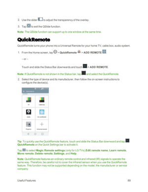 Page 97UsefulFeatures89
 2. Use the slider  to adjust the transparency of the overlay.
 3. Tap  to exit the QSlide function.
Note: The QSlide function can support up to one window at the same time.
QuickRemote
QuickRemote turns your phone into a Universal Remote for your home TV, cable box, audio system.
 1. From the Home screen, tap  > QuickRemote   > ADD REMOTE .
– or –
Touch and slide the Status Bar downwards and touch  > ADD REMOTE.
Note: If QuickRemote is not shown in the Status bar, tap  and select the...