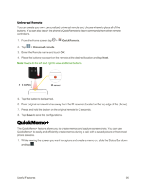 Page 98UsefulFeatures90
Universal Remote
You can create your own personalized universal remote and choose where to place all of the 
buttons. You can also teach the phone's QuickRemote to learn commands from other remote 
controllers.
 1. From the Home screen tap  >  QuickRemote.
 2. Tap  > Universal remote.
 3. Enter the Remote name and touch OK.
 4. Place the buttons you want on the remote at the desired location and tap Next.
Note: Swipe to the left and right to view additional buttons.
 5. Tap the...