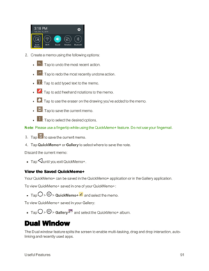 Page 99UsefulFeatures91
 2. Create a memo using the following options: 
 l : Tap to undo the most recent action. 
 l : Tap to redo the most recently undone action. 
 l : Tap to add typed text to the memo.
 l : Tap to add freehand notations to the memo.
 l : Tap to use the eraser on the drawing you've added to the memo. 
 l : Tap to save the current memo.
 l : Tap to select the desired options.
Note: Please use a fingertip while using the QuickMemo+ feature. Do not use your fingernail. 
 3. Tap  to save the...