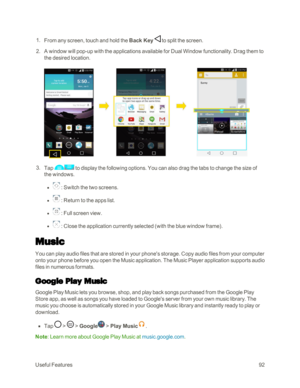 Page 100UsefulFeatures92
 1. From any screen, touch and hold the Back Key  to split the screen. 
 2. A window will pop-up with the applications available for Dual Window functionality. Drag them to 
the desired location.
 3. Tap  to display the following options. You can also drag the tabs to change the size of 
the windows.
 l  : Switch the two screens.
 l  : Return to the apps list.
 l  : Full screen view.
 l  : Close the application currently selected (with the blue window frameyf.
Music
You can play audio...