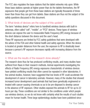 Page 103102For Your Safety
The	FCC 	also 	regulates 	the 	base 	stations 	that 	the 	tablet 	networks 	rely 	upon. 	While	
these 	base 	stations 	operate 	at 	higher 	power 	than 	do 	the 	tablets 	themselves, 	the 	RF	
exposures 	that 	people 	get 	from 	these 	base 	stations 	are 	typically 	thousands 	of 	times	
lower 	than 	those 	they 	can 	get 	from 	tablets. 	Base 	stations 	are 	thus 	not 	the 	subject 	of 	the	
safety 	questions 	discussed 	in 	this 	document.
3.   
What kinds of devices are the subject...