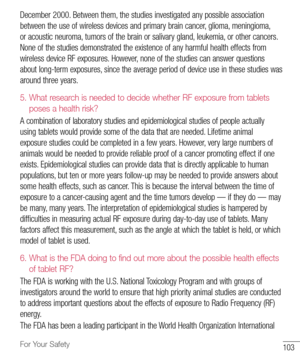 Page 104103For Your Safety
December	2000. 	Between 	them, 	the 	studies 	investigated 	any 	possible 	association	
between 	the 	use 	of 	wireless 	devices 	and 	primary 	brain 	cancer, 	glioma, 	meningioma, 	
or 	acoustic 	neuroma, 	tumors 	of 	the 	brain 	or 	salivary 	gland, 	leukemia, 	or 	other 	cancers. 	
None 	of 	the 	studies 	demonstrated 	the 	existence 	of 	any 	harmful 	health 	effects 	from	
wireless 	device 	RF 	exposures. 	However, 	none 	of 	the 	studies 	can 	answer 	questions	
about 	long-term...