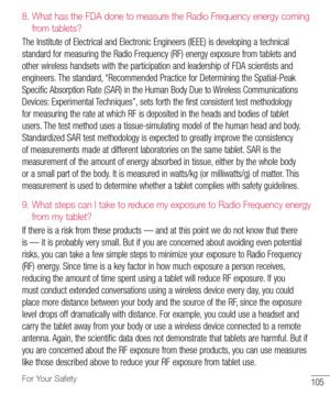 Page 106105For Your Safety
8.  
What has the FDA done to measure the Radio Frequency energy coming 
from tablets?
The 	Institute 	of 	Electrical 	and 	Electronic 	Engineers 	(IEEE) 	is 	developing 	a 	technical	
standard 	for 	measuring 	the 	Radio 	Frequency 	(RF) 	energy 	exposure 	from 	tablets 	and	
other 	wireless 	handsets 	with 	the 	participation 	and 	leadership 	of 	FDA 	scientists 	and	
engineers. 	The 	standard, 	“Recommended 	Practice 	for 	Determining 	the 	Spatial-Peak	
Specific 	Absorption 	Rate...