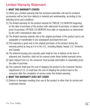 Page 110109For Your Safety
Limited Warranty Statement
1. WHAT THIS WARRANTY COVERS:
LG	offers 	you 	a 	limited 	warranty 	that 	the 	enclosed 	subscriber 	unit 	and 	its 	enclosed	
accessories 	will 	be 	free 	from 	defects 	in 	material 	and 	workmanship, 	according 	to 	the	
following 	terms 	and 	conditions:
(1) 		The 	limited 	warranty 	for 	the 	product 	extends 	for 	TWELVE 	(12) 	MONTHS 	beginning	
on 	the 	date 	of 	purchase 	of 	the 	product 	with 	valid 	proof 	of 	purchase, 	or 	absent 	valid	
proof...