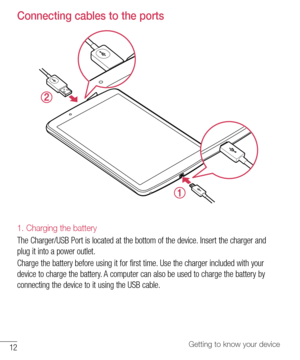 Page 1312Getting to know your device
Connecting cables to the ports
1. Charging the battery
The	Charger/USB 	Port 	is 	located 	at 	the 	bottom 	of 	the 	device. 	Insert 	the 	charger 	and	
plug 	it 	into 	a 	power 	outlet.
Charge 	the 	battery 	before 	using 	it 	for 	first 	time. 	Use 	the 	charger 	included 	with 	your	
device 	to 	charge 	the 	battery. 	A 	computer 	can 	also 	be 	used 	to 	charge 	the 	battery 	by	
connecting 	the 	device 	to 	it 	using 	the 	USB 	cable.  