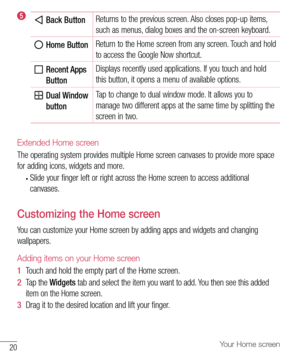 Page 2120Your Home screen
 Back ButtonReturns
	to 	the 	previous 	screen. 	Also 	closes 	pop-up 	items, 	
such 	as 	menus, 	dialog 	boxes 	and 	the 	on-screen 	keyboard.
 Home Button  Return
	to 	the 	Home 	screen 	from 	any 	screen. 	Touch 	and 	hold	
to 	access 	the 	Google 	Now 	shortcut.
  
Recent Apps 
Button Displays
	recently 	used 	applications. 	If 	you 	touch 	and 	hold	
this 	button, 	it 	opens 	a 	menu 	of 	available 	options.
   Dual Window 
button  Tap
	to 	change 	to 	dual 	window 	mode. 	It...