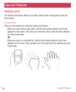 Page 2726Special Features
Gesture shot
The	Gesture 	shot 	feature 	allows 	you 	to 	take 	a 	picture 	with 	a 	hand 	gesture 	using 	the	
front 	camera.
To take photo
There 	are 	two 	methods 	for 	using 	the 	Gesture 	shot 	feature.
•	Raise 	your 	hand, 	with 	an 	open 	palm, 	until 	the 	front 	camera 	detects 	it 	and 	a 	box	
appears 	on 	the 	screen. 	Then 	close 	your 	hand 	into 	a 	fist 	to 	start 	the 	timer, 	allowing	
you 	time 	to 	get 	ready.
						 OR
•	Raise 	your 	hand, 	in 	a 	clenched 	fist,...