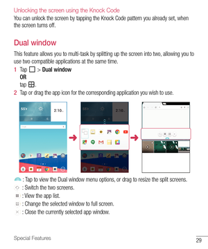 Page 3029Special Features
Unlocking the screen using the Knock Code
You	can 	unlock 	the 	screen 	by 	tapping 	the 	Knock 	Code 	pattern 	you 	already 	set, 	when	
the 	screen 	turns 	off.
Dual window
This 	feature 	allows 	you 	to 	multi-task 	by 	splitting 	up 	the 	screen 	into 	two, 	allowing 	you 	to	
use 	two 	compatible 	applications 	at 	the 	same 	time.
1   Tap 	
	> 	Dual window
OR
tap 	
.
2   Tap 	or 	drag 	the 	app 	icon 	for 	the 	corresponding 	application 	you 	wish 	to 	use.
	 :	 Tap 	to 	view...