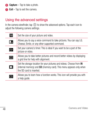 Page 4948Camera and Video
Capture –	Tap 	to 	take 	a 	photo.
Exit  –	Tap 	to 	exit 	the 	camera.
Using the advanced settings
In 	the 	camera 	viewfinder, 	tap 		to 	show 	the 	advanced 	options. 	Tap 	each 	icon 	to	
adjust 	the 	following 	camera 	settings.
Set 	the 	size 	of 	your 	picture 	and 	video.
Allows 	you 	to 	say 	a 	voice 	command 	to 	take 	pictures. 	You 	can 	say 	LG, 	
Cheese, 	Smile, 	or 	any 	other 	supported 	command.
Set 	your 	camera's 	timer. 	This 	is 	ideal 	if 	you 	want 	to 	be 	a...