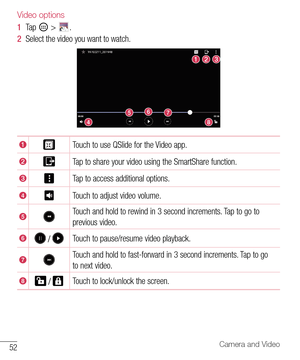Page 5352Camera and Video
Video options
1  Tap 		> 	.	
2   Select 	the 	video 	you 	want 	to 	watch.
Touch 	to 	use 	QSlide 	for 	the 	Video 	app.
Tap 	to 	share 	your 	video 	using 	the 	SmartShare 	function.
Tap 	to 	access 	additional 	options.
Touch 	to 	adjust 	video 	volume.
Touch 	and 	hold 	to 	rewind 	in 	3 	second 	increments. 	Tap 	to 	go 	to	
previous 	video.
		Touch 	to 	pause/resume 	video 	playback.
Touch 	and 	hold 	to 	fast-forward 	in 	3 	second 	increments. 	Tap 	to 	go	
to 	next 	video....