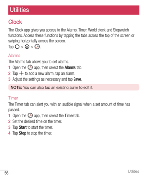 Page 5756Utilities
Clock
The	Clock 	app 	gives 	you 	access 	to 	the 	Alarms, 	Timer, 	World 	clock 	and 	Stopwatch	
functions. 	Access 	these 	functions 	by 	tapping 	the 	tabs 	across 	the 	top 	of 	the 	screen 	or	
swiping 	horizontally 	across 	the 	screen.
Tap 	
	> 		> 	.
Alarms
The 	Alarms 	tab 	allows 	you 	to 	set 	alarms.
1   Open 	the 	
	app, 	then 	select 	the 	Alarms 	tab.
2   Tap 	
	to 	add 	a 	new 	alarm, 	tap 	an 	alarm.
3   Adjust 	the 	settings 	as 	necessary 	and 	tap 	Save .
NOTE:  You can...